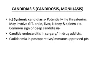 CANDIDIASIS (CANDIDOSIS, MONILIASIS)
• (c) Systemic candidiasis- Potentially life threatening.
May involve GIT, brain, liver, kidney & spleen etc.
Common sign of deep candidiasis-
• Candida endocarditis in surgery/ in drug addicts.
• Cadidaemia in postoperative/immunosuppressed pts
 