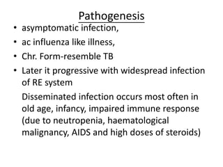 Pathogenesis
• asymptomatic infection,
• ac influenza like illness,
• Chr. Form-resemble TB
• Later it progressive with widespread infection
of RE system
Disseminated infection occurs most often in
old age, infancy, impaired immune response
(due to neutropenia, haematological
malignancy, AIDS and high doses of steroids)
 