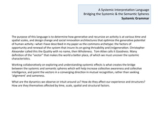  
A	
  Systemic	
  Interpreta2on	
  Language	
  
	
  Bridging	
  the	
  Systemic	
  &	
  the	
  Seman2c	
  Spheres	
  
Systemic	
  Grammar	
  –	
  Genera7ve	
  Syntax	
  
	
  
Social	
  Object	
  
	
  
A	
  social	
  object	
  is	
  a	
  living	
  system	
  akin	
  to	
  a	
  ‘center’	
  as	
  deﬁned	
  by	
  Christopher	
  Alexander.	
  	
  
•  An	
  aEractor	
  of	
  aEen2on	
  (care),	
  engagement	
  (focus)	
  and	
  energy	
  (resources)	
  
•  following	
  it’s	
  own	
  ac2on	
  logic	
  (driver)	
  
•  which	
  has	
  its	
  own	
  agency	
  
•  towards	
  a	
  shared	
  vision	
  and	
  outcome	
  (purpose)	
  
Social	
  Objects	
  –	
  Genera7ve	
  Processes	
  –	
  Genera7ve	
  Outcomes	
  
Each	
  Social	
  Object	
  is	
  associated	
  with	
  a	
  Process	
  genera2ve	
  of	
  an	
  Outcome.	
  The	
  outcome	
  is	
  the	
  ‘diﬀerence’,	
  the	
  
net	
  ‘added	
  value’	
  generated	
  via	
  the	
  output	
  of	
  an	
  ac2vity,	
  which	
  may	
  become	
  a	
  Social	
  Object	
  itself,	
  the	
  seed	
  
for	
  something	
  new,	
  crea2ng	
  architectures	
  of	
  genera2ve	
  systems	
  that	
  can	
  be	
  networked	
  in	
  constella2ons	
  or	
  
nested	
  at	
  various	
  levels	
  and	
  scales.	
  An	
  applica2on	
  of	
  the	
  principle	
  of	
  recursion.	
  
	
  
Analogies	
  with	
  Gene	
  Science	
  and	
  other	
  sciences	
  
	
  
Genes,	
  for	
  example,	
  combine	
  to	
  create,	
  in	
  a	
  complex	
  cascade	
  of	
  2ming	
  and	
  intensity,	
  the	
  diversity	
  of	
  species	
  
on	
  this	
  planet,	
  and	
  the	
  reproduc2on	
  of	
  life.	
  What	
  can	
  we	
  lean	
  from	
  gene	
  science	
  and	
  other	
  sciences	
  for	
  the	
  
structuring	
  of	
  a	
  systemic	
  language	
  that	
  can	
  help	
  design	
  and	
  combine	
  genera2ve	
  systems	
  in	
  a	
  way	
  that	
  
increases	
  collec2ve	
  awareness	
  and	
  collec2ve	
  intelligence	
  at	
  the	
  service	
  of	
  society,	
  sustainability	
  and	
  social	
  
innova2on?	
  
 