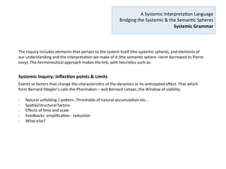  
A	
  Systemic	
  Interpreta2on	
  Language	
  
	
  Bridging	
  the	
  Systemic	
  &	
  the	
  Seman2c	
  Spheres	
  
Systemic	
  Grammar	
  
	
  
The	
  purpose	
  of	
  this	
  language	
  is	
  to	
  determine	
  how	
  genera2ve	
  and	
  recursive	
  an	
  ac2vity	
  is	
  at	
  various	
  2me	
  and	
  
spa2al	
  scales,	
  and	
  design	
  change	
  and	
  social	
  innova2on	
  architectures	
  that	
  op2mize	
  the	
  genera2ve	
  poten2al	
  
of	
  human	
  ac2vity	
  –what	
  I	
  have	
  described	
  in	
  my	
  paper	
  as	
  the	
  commons	
  archetype:	
  the	
  factors	
  of	
  
opportunity	
  and	
  renewal	
  of	
  the	
  system	
  that	
  insure	
  its	
  on-­‐going	
  thrivability	
  and	
  (re)genera2on.	
  Christopher	
  
Alexander	
  called	
  this	
  the	
  Quality	
  with	
  no	
  name,	
  then	
  Wholeness.	
  	
  Tom	
  Atlee	
  calls	
  it	
  Goodness.	
  Many	
  
deﬁni2on	
  of	
  the	
  “vector”	
  that	
  makes	
  the	
  world	
  a	
  beEer	
  place,	
  of	
  which	
  we	
  must	
  uncover	
  the	
  systemic	
  
characteris2cs.	
  	
  
	
  
Working	
  collabora2vely	
  on	
  exploring	
  and	
  understanding	
  systemic	
  eﬀects	
  is	
  what	
  creates	
  the	
  bridge	
  
between	
  the	
  systemic	
  and	
  seman2c	
  spheres	
  which	
  will	
  help	
  increase	
  collec2ve	
  awareness	
  and	
  collec2ve	
  
intelligence,	
  and	
  point	
  the	
  vectors	
  in	
  a	
  converging	
  direc2on	
  in	
  mutual	
  recogni2on,	
  rather	
  than	
  seeking	
  
‘alignment’	
  and	
  sameness.	
  
	
  
What	
  are	
  the	
  dynamics	
  we	
  observe	
  or	
  intuit	
  around	
  us?	
  How	
  do	
  they	
  aﬀect	
  our	
  experience	
  and	
  structures?	
  
How	
  are	
  they	
  themselves	
  aﬀected	
  by	
  2me,	
  scale,	
  spa2al	
  and	
  structural	
  factors.	
  	
  
 