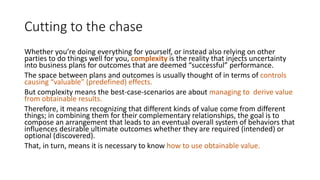 Cutting to the chase
Whether you’re doing everything for yourself, or instead also relying on other
parties to do things well for you, complexity is the reality that injects uncertainty
into business plans for outcomes that are deemed “successful” performance.
The space between plans and outcomes is usually thought of in terms of controls
causing “valuable” (predefined) effects.
But complexity means the best-case-scenarios are about managing to derive value
from obtainable results.
Therefore, it means recognizing that different kinds of value come from different
things; in combining them for their complementary relationships, the goal is to
compose an arrangement that leads to an eventual overall system of behaviors that
influences desirable ultimate outcomes whether they are required (intended) or
optional (discovered).
That, in turn, means it is necessary to know how to use obtainable value.
 