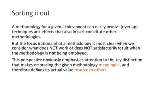 Sorting it out
A methodology for a given achievement can easily involve (overlap)
techniques and effects that also in part constitute other
methodologies.
But the focus (rationale) of a methodology is most clear when we
consider what does NOT work or does NOT satisfactorily result when
the methodology is not being employed.
This perspective obviously emphasizes attention to the key distinction
that makes embracing the given methodology meaningful, and
therefore defines its actual value relative to others.
 