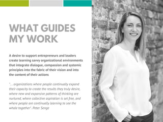 WHAT GUIDES
MY WORK
A desire to support entrepreneurs and leaders
create learning savvy organizational environments
that integrate dialogue, compassion and systemic
principles into the fabric of their vision and into
the content of their actions
"…organizations where people continually expand
their capacity to create the results they truly desire,
where new and expansive patterns of thinking are
nurtured, where collective aspiration is set free, and
where people are continually learning to see the
whole together". Peter Senge
 