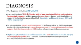 The diagnosis of SLE is ACR vs SLICC
 Any combination of >= 4 Criteria, with at least one in the Clinical and one in the
Immunologic category, well documented at any time during an individual’s history,
makes it likely that the patient has SLE. (Specificity and Sensitivity are ~93% and
~92%, respectively.)
 In many patients, criteria accrue over time. [ANA] are positive in >98% of patients
during the course of disease; repeated negative tests by immunofluorescent methods
suggest that the diagnosis is not SLE, unless other autoantibodies are present.
 High-titer IgG antibodies to double-stranded DNA and antibodies to the Sm antigen
are both specific for SLE and, therefore, favor the diagnosis in the presence of
compatible clinical manifestations.
 