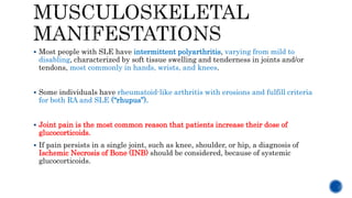  Most people with SLE have intermittent polyarthritis, varying from mild to
disabling, characterized by soft tissue swelling and tenderness in joints and/or
tendons, most commonly in hands, wrists, and knees.
 Some individuals have rheumatoid-like arthritis with erosions and fulfill criteria
for both RA and SLE (“rhupus”).
 Joint pain is the most common reason that patients increase their dose of
glucocorticoids.
 If pain persists in a single joint, such as knee, shoulder, or hip, a diagnosis of
Ischemic Necrosis of Bone (INB) should be considered, because of systemic
glucocorticoids.
 