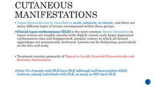  Lupus dermatitis can be classified as acute, subacute, or chronic, and there are
many different types of lesions encompassed within these groups.
Discoid lupus erythematosus (DLE) is the most common chronic dermatitis in
lupus; lesions are roughly circular with slightly raised, scaly hyper pigmented
erythematous rims and depigmented, atrophic centers in which all dermal
appendages are permanently destroyed. Lesions can be disfiguring, particularly
on the face and scalp.
 Treatment consists primarily of Topical or Locally Injected Glucocorticoids and
Systemic Antimalarial.
Only 5% of people with DLE have SLE (although half have positive ANA);
however, among individuals with SLE, as many as 20% have DLE.
 