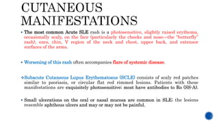  The most common Acute SLE rash is a photosensitive, slightly raised erythema,
occasionally scaly, on the face (particularly the cheeks and nose—the “butterfly”
rash), ears, chin, V region of the neck and chest, upper back, and extensor
surfaces of the arms.
 Worsening of this rash often accompanies flare of systemic disease.
Subacute Cutaneous Lupus Erythematosus (SCLE) consists of scaly red patches
similar to psoriasis, or circular flat red rimmed lesions. Patients with these
manifestations are exquisitely photosensitive; most have antibodies to Ro (SS-A).
 Small ulcerations on the oral or nasal mucosa are common in SLE; the lesions
resemble aphthous ulcers and may or may not be painful.
 