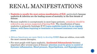  Nephritis is usually the most serious manifestation of SLE, particularly because
nephritis & infection are the leading causes of mortality in the first decade of
disease.
 Because nephritis is asymptomatic in most lupus patients, urinalysis should be
ordered in any person suspected of having SLE. The classification of lupus
nephritis is primarily histologic [I-V] Lupus nephritis tends to be an ongoing
disease, with flares requiring re-treatment or increased treatment over many
years.
 African Americans are more likely to develop ESRD than are whites, even with
the most current therapies.
 For most people with lupus nephritis, Accelerated Atherosclerosis becomes
important after several years of disease; attention must be given to control of
Systemic inflammation, Blood pressure, Hyperlipidemia, and Hyperglycemia.
 