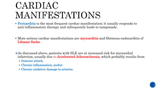 Pericarditis is the most frequent cardiac manifestation; it usually responds to
anti-inflammatory therapy and infrequently leads to tamponade.
 More serious cardiac manifestations are myocarditis and fibrinous endocarditis of
Libman-Sacks.
As discussed above, patients with SLE are at increased risk for myocardial
infarction, usually due to Accelerated Atherosclerosis, which probably results from
 Immune attack,
 Chronic inflammation, and/or
 Chronic oxidative damage to arteries.
 
