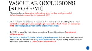  The prevalence of transient ischemic attacks, strokes, and myocardial
infarctions is increased in patients with SLE.
 These vascular events are increased in, but not exclusive to, SLE patients with
antibodies to phospholipids (antiphospholipid antibodies), which are associated
with Hypercoagulability and Acute Thrombotic Events.
 In SLE, myocardial infarctions are primarily manifestations of accelerated
atherosclerosis
 Ischemia in the brain can be caused by Focal occlusion (either noninflammatory or
associated with vasculitis) or by Embolization from carotid artery plaque or from
fibrinous vegetation's of Libman-Sacks endocarditis.
 