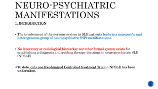 1. INTRODUCTION
 The involvement of the nervous system in SLE patients leads to a nonspecific and
heterogeneous group of neuropsychiatric (NP) manifestations.
 No laboratory or radiological biomarker nor other formal system exists for
establishing a diagnosis and guiding therapy decisions in neuropsychiatric SLE
(NPSLE)
To date, only one Randomized Controlled treatment Trial in NPSLE has been
undertaken.
 