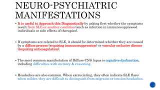  It is useful to Approach this Diagnostically by asking first whether the symptoms
result from SLE or another condition (such as infection in immunosuppressed
individuals or side effects of therapies).
 If symptoms are related to SLE, it should be determined whether they are caused
by a diffuse process (requiring immunosuppression) or vascular occlusive disease
(requiring anticoagulation).
 The most common manifestation of Diffuse CNS lupus is cognitive dysfunction,
including difficulties with memory & reasoning.
 Headaches are also common. When excruciating, they often indicate SLE flare;
when milder, they are difficult to distinguish from migraine or tension headaches.
 