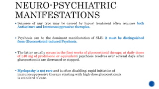  Seizures of any type may be caused by lupus; treatment often requires both
Antiseizure and Immunosuppressive therapies.
 Psychosis can be the dominant manifestation of SLE; it must be distinguished
from Glucocorticoid-induced Psychosis.
 The latter usually occurs in the first weeks of glucocorticoid therapy, at daily doses
of ≥40 mg of prednisone or equivalent; psychosis resolves over several days after
glucocorticoids are decreased or stopped.
 Myelopathy is not rare and is often disabling; rapid initiation of
immunosuppressive therapy starting with high-dose glucocorticoids
is standard of care.
 