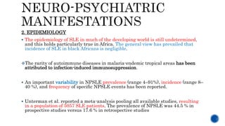 2. EPIDEMIOLOGY
 The epidemiology of SLE in much of the developing world is still undetermined,
and this holds particularly true in Africa. The general view has prevailed that
incidence of SLE in black Africans is negligible.
The rarity of autoimmune diseases in malaria-endemic tropical areas has been
attributed to infection-induced immunosuppression.
 An important variability in NPSLE prevalence (range 4–91%), incidence (range 8–
40 %), and frequency of specific NPSLE events has been reported.
 Unterman et al. reported a meta-analysis pooling all available studies, resulting
in a population of 5057 SLE patients. The prevalence of NPSLE was 44.5 % in
prospective studies versus 17.6 % in retrospective studies
 