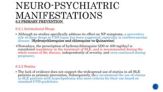 6.2.1 Antimalarial Drugs
 Although no studies specifically address its effect on NP symptoms, a preventive
role of these drugs in CNS lupus has been suggested, especially in cerebrovascular
disease. [Hydroxychloroquine and chloroquine vs Quinacrine]
Nowadays, the prescription of hydroxychloroquine (200 or 400 mg/day) is
considered mandatory in the treatment of SLE, and is recommended during the
whole course of the disease, independently of severity, and even continued during
pregnancy.
6.2.2 Statins
 The lack of evidence does not support the widespread use of statins in all SLE
patients as primary prevention. Subsequently, they recommend the use of statins
in SLE patients with hyperlipidemia who meet criteria for their use based on
standard CVD guidelines.
6.2 PRIMARY PREVENTION
 