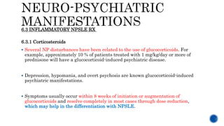 6.3.1 Corticosteroids
 Several NP disturbances have been related to the use of glucocorticoids. For
example, approximately 10 % of patients treated with 1 mg/kg/day or more of
prednisone will have a glucocorticoid-induced psychiatric disease.
 Depression, hypomania, and overt psychosis are known glucocorticoid-induced
psychiatric manifestations.
 Symptoms usually occur within 8 weeks of initiation or augmentation of
glucocorticoids and resolve completely in most cases through dose reduction,
which may help in the differentiation with NPSLE.
6.3 INFLAMMATORY NPSLE RX
 