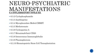  6.3.2 Cyclophosphamide
 6.3.3 Azathioprine
 6.3.4 Mycophenolate Mofetil [MMF]
 6.3.5 Methotrexate
 6.3.6 Cyclosporine A
 6.3.7 Rituximab/Anti-CD20
 6.3.8 Intravenous Immunoglobulin
 6.3.9 Plasmapheresis
 6.3.10 Hematopoietic Stem Cell Transplantation
6.3 INFLAMMATORY NPSLE RX
 