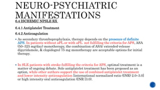 6.4.1 Antiplatelet Treatment
6.4.2 Anticoagulation
 As secondary thromboprophylaxis, therapy depends on the presence of definite
APS. In patients without aPL or with aPL not fulfilling the criteria for APS, ASA
(50–325 mg/day) monotherapy, the combination of ASA/ extended-release
dipyridamole, & clopidogrel 75 mg monotherapy are acceptable options for initial
therapy.
 In SLE patients with stroke fulfilling the criteria for APS, optimal treatment is a
matter of ongoing debate. Sole antiplatelet treatment has been proposed as an
option, while other authors support the use of combined antiplatelet treatment
and lower intensity anticoagulation [international normalized ratio (INR) 2.0–3.0]
or high intensity oral anticoagulation (INR [3.0).
6.4 ISCHEMIC NPSLE RX
 