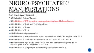 6.5.1 Drugs in development
6.5.2 Potential Future Targets
(1) inhibition of IFN-α, which was promising in phase II clinical trials,
(2) inhibition of IL12 and IL23 signaling;
(3) inhibition of IL17;
(4) inhibition of IL-6;
(5) elimination of plasma cells;
(6) inhibition of B/T cell second signal co-activation with CTLA-Ig or antiCD40L;
(7) inhibition of innate immune activation via TLR7 or TLR7 and 9;
(8) induction of regulatory T cells with peptides from immunoglobulins or
autoantigens or with low doses if IL2; and
(9) inhibition of lymphocyte activation by blockade of Jak/Stat.
6.5 POTENTIAL FUTURE THERAPIES
 
