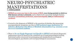  NPSLE can occur any time in the course of SLE, even during periods in which no
SLE disease activity is detected, and is likely to be caused by multiple factors,
including autoantibody production, microvasculopathy and pro-inflammatory
cytokines.
 Central to the diagnosis of NPSLE is the question of whether the presenting
neuropsychiatric symptoms are due to SLE-mediated organ dysfunction Vs
Infection, Medication side-effects or Metabolic abnormalities (e.g. uraemia), or are
due to an Unrelated condition.
 There is No one Single Diagnostic tool Specific to NPSLE and clinical diagnostic
impressions must be based on the combined use of immunoserological testing,
functional and/or structural neuroimaging and standardized neurological,
rheumatological, psychiatric and neuropsychological assessments.
7. CONCLUSION
 