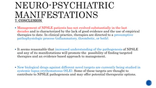  Management of NPSLE patients has not evolved substantially in the last
decades and is characterized by the lack of good evidence and the use of empirical
therapies to date. In clinical practice, therapies are directed to a presumptive
pathophysiologic process (inflammatory, thrombotic, or both).
 It seems reasonable that increased understanding of the pathogenesis of NPSLE
and any of its manifestations will promote the possibility of finding targeted
therapies and an evidence based approach to management.
 New biological drugs against different novel targets are currently being studied in
systemic lupus erythematosus (SLE). Some of these targets are thought to
contribute to NPSLE pathogenesis and may offer potential therapeutic options.
7. CONCLUSION
 