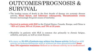  The leading causes of death in the first decade of disease are systemic disease
activity, Renal failure, and Infections; subsequently, Thromboembolic events
become increasingly frequent causes of mortality.
 Survival in patients with SLE in the United States, Canada, Europe, and China is
~95% at 5 years, 90% at 10 years, and 78% at 20 years.
 Disability in patients with SLE is common due primarily to chronic fatigue,
arthritis, and pain, as well as renal disease.
As many as 30–50% of patients may achieve low disease activity (defined as mild
activity on hydroxychloroquine with or without low dose glucocorticoids); fewer
than 10% experience remissions (defined as no disease activity on no medications).
 