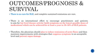  There is no cure for SLE, and complete sustained remissions are rare.
 There is an international effort to encourage practitioners and patients
to aim for low-level disease activity (mild symptoms on the lowest possible doses of
medications) which can be achieved for at least a year in 30–50% of SLE patients.
 Therefore, the physician should plan to induce remissions of acute flares and then
maintain improvements with strategies that suppress symptoms to an acceptable
level and prevent organ damage.
 