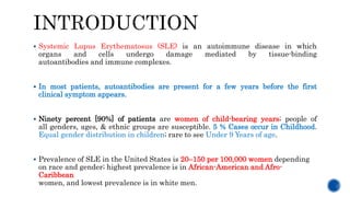  Systemic Lupus Erythematosus (SLE) is an autoimmune disease in which
organs and cells undergo damage mediated by tissue-binding
autoantibodies and immune complexes.
 In most patients, autoantibodies are present for a few years before the first
clinical symptom appears.
 Ninety percent [90%] of patients are women of child-bearing years; people of
all genders, ages, & ethnic groups are susceptible. 5 % Cases occur in Childhood.
Equal gender distribution in children; rare to see Under 9 Years of age.
 Prevalence of SLE in the United States is 20–150 per 100,000 women depending
on race and gender; highest prevalence is in African-American and Afro-
Caribbean
women, and lowest prevalence is in white men.
 