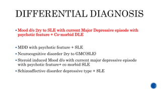  Mood d/o 2ry to SLE with current Major Depressive episode with
psychotic feature + Co-morbid DLE
 MDD with psychotic feature + SLE
 Neurocognitive disorder 2ry to GMC(SLE)
 Steroid induced Mood d/o with current major depressive episode
with psychotic feature+ co morbid SLE
 Schizoaffective disorder depressive type + SLE
 