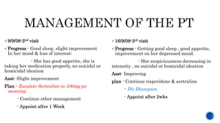 9/9/08-2nd visit
Progress - Good sleep, slight improvement
In her mood & loss of interest;
- She has good appetite, she is
taking her medication properly, no suicidal or
homicidal ideation
Asst- Slight improvement
Plan - Escalate Sertraline to 100mg po
morning
- Continue other management
- Appoint after 1 Week
16/9/08-3rd visit
Progress - Getting good sleep , good appetite,
improvement on her depressed mood.
- Her suspiciousness decreasing in
intensity , no suicidal or homicidal ideation
Asst- Improving
plan - Continue risperidone & sertraline
- D/c Diazepam
- Appoint after 2wks
 