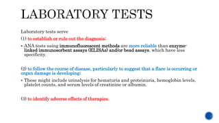 Laboratory tests serve
(1) to establish or rule out the diagnosis;
 ANA tests using immunofluorescent methods are more reliable than enzyme-
linked immunosorbent assays (ELISAs) and/or bead assays, which have less
specificity.
(2) to follow the course of disease, particularly to suggest that a flare is occurring or
organ damage is developing;
 These might include urinalysis for hematuria and proteinuria, hemoglobin levels,
platelet counts, and serum levels of creatinine or albumin.
(3) to identify adverse effects of therapies.
 