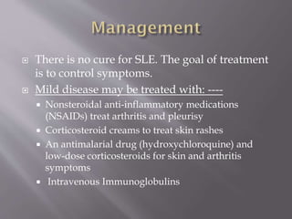  There is no cure for SLE. The goal of treatment
is to control symptoms.
 Mild disease may be treated with: ----
 Nonsteroidal anti-inflammatory medications
(NSAIDs) treat arthritis and pleurisy
 Corticosteroid creams to treat skin rashes
 An antimalarial drug (hydroxychloroquine) and
low-dose corticosteroids for skin and arthritis
symptoms
 Intravenous Immunoglobulins
 