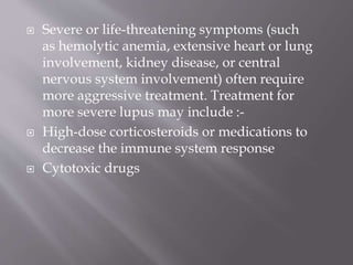  Severe or life-threatening symptoms (such
as hemolytic anemia, extensive heart or lung
involvement, kidney disease, or central
nervous system involvement) often require
more aggressive treatment. Treatment for
more severe lupus may include :-
 High-dose corticosteroids or medications to
decrease the immune system response
 Cytotoxic drugs
 