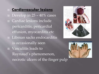  Cardiovascular lesions
 Develop in 25 – 40% cases
 Cardiac lesions include
pericarditis, pericardial
effusion, myocarditis etc
 Libman sacks endocarditis
is occasionally seen
 Vasculitis leads to
Raynaud’s phenomenon,
necrotic ulcers of the finger pulp
 