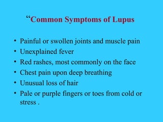 “Common Symptoms of Lupus

•   Painful or swollen joints and muscle pain
•   Unexplained fever
•   Red rashes, most commonly on the face
•   Chest pain upon deep breathing
•   Unusual loss of hair
•   Pale or purple fingers or toes from cold or
    stress .
 