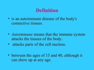 Definition
• is an autoimmune disease of the body's
  connective tissues.

• Autoimmune means that the immune system
  attacks the tissues of the body.
• attacks parts of the cell nucleus.

• between the ages of 15 and 40, although it
  can show up at any age.
 
