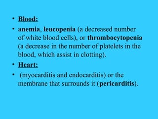 • Blood:
• anemia, leucopenia (a decreased number
  of white blood cells), or thrombocytopenia
  (a decrease in the number of platelets in the
  blood, which assist in clotting).
• Heart:
• (myocarditis and endocarditis) or the
  membrane that surrounds it (pericarditis).
 