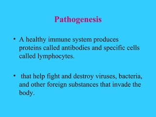 Pathogenesis

• A healthy immune system produces
  proteins called antibodies and specific cells
  called lymphocytes.

• that help fight and destroy viruses, bacteria,
  and other foreign substances that invade the
  body.
 