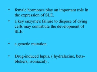 •   female hormones play an important role in
    the expression of SLE.
•   a key enzyme's failure to dispose of dying
    cells may contribute the development of
    SLE.

•   a genetic mutation

•   Drug-induced lupus. ( hydralazine, beta-
    blokers, isoniazid) .
 
