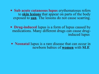 • Sub acute cutaneous lupus erythematosus refers
     to skin lesions that appear on parts of the body
  exposed to sun. The lesions do not cause scarring.

• Drug-induced lupus is a form of lupus caused by
 medications. Many different drugs can cause drug-
                                    induced lupus

• Neonatal lupus is a rare disease that can occur in
            newborn babies of women with SLE
 