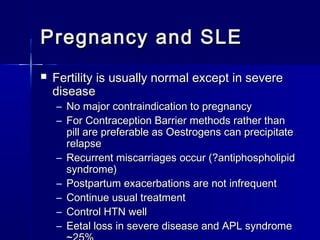 Pregnancy and SLE


Fertility is usually normal except in severe
disease
–
–
–
–
–
–
–

No major contraindication to pregnancy
For Contraception Barrier methods rather than
pill are preferable as Oestrogens can precipitate
relapse
Recurrent miscarriages occur (?antiphospholipid
syndrome)
Postpartum exacerbations are not infrequent
Continue usual treatment
Control HTN well
Eetal loss in severe disease and APL syndrome

 