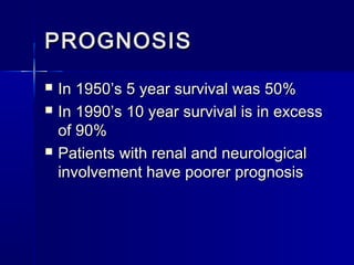 PROGNOSIS





In 1950’s 5 year survival was 50%
In 1990’s 10 year survival is in excess
of 90%
Patients with renal and neurological
involvement have poorer prognosis

 