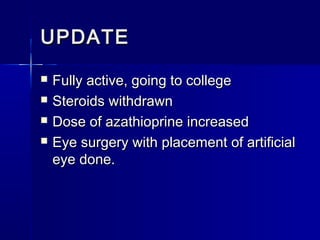 UPDATE





Fully active, going to college
Steroids withdrawn
Dose of azathioprine increased
Eye surgery with placement of artificial
eye done.

 