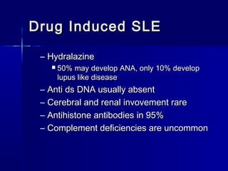 Drug Induced SLE
– Hydralazine


–
–
–
–

50% may develop ANA, only 10% develop
lupus like disease

Anti ds DNA usually absent
Cerebral and renal invovement rare
Antihistone antibodies in 95%
Complement deficiencies are uncommon

 