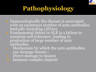  Immunologically the disease is associated
with an enormous number of auto antibodies
basically including (ANAs).
 Fundamental defect in SLE is a failure to
maintain self-tolerance ,leading to
production of large number of auto
antibodies .
 Mechanism by which the auto antibodies
can damage tissues :
I. Direct damage to tissues
II. Immune complex deposit
 
