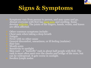  Symptoms vary from person to person, and may come and go.
Almost everyone with SLE has joint pain and swelling. Some
develop arthritis. The joints of the fingers, hands, wrists, and knees
are often affected.
 Other common symptoms include:
 Chest pain when taking a deep breath
 Fatigue
 Fever with no other cause
 General discomfort, uneasiness, or ill feeling (malaise)
 Hair loss
 Mouth sores
 Sensitivity to sunlight
 Skin rash -- a "butterfly" rash in about half people with SLE. The
rash is most often seen over the cheeks and bridge of the nose, but
can be widespread. It gets worse in sunlight.
 Swollen lymph nodes
 