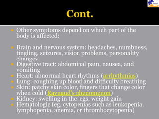  Other symptoms depend on which part of the
body is affected:
 Brain and nervous system: headaches, numbness,
tingling, seizures, vision problems, personality
changes
 Digestive tract: abdominal pain, nausea, and
vomiting
 Heart: abnormal heart rhythms (arrhythmias)
 Lung: coughing up blood and difficulty breathing
 Skin: patchy skin color, fingers that change color
when cold (Raynaud's phenomenon)
 Kidney: swelling in the legs, weight gain
 Hematologic (eg, cytopenias such as leukopenia,
lymphopenia, anemia, or thrombocytopenia)
 