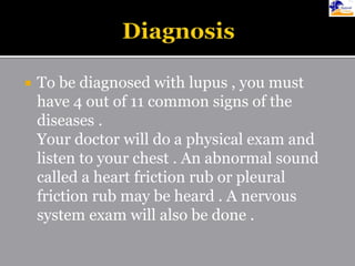  To be diagnosed with lupus , you must
have 4 out of 11 common signs of the
diseases .
Your doctor will do a physical exam and
listen to your chest . An abnormal sound
called a heart friction rub or pleural
friction rub may be heard . A nervous
system exam will also be done .
 