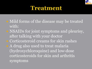  Mild forms of the disease may be treated
with:
 NSAIDs for joint symptoms and pleurisy,
after talking with your doctor
 Corticosteroid creams for skin rashes
 A drug also used to treat malaria
(hydroxychloroquine) and low-dose
corticosteroids for skin and arthritis
symptoms
 