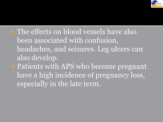 The effects on blood vessels have also
been associated with confusion,
headaches, and seizures. Leg ulcers can
also develop.
 Patients with APS who become pregnant
have a high incidence of pregnancy loss,
especially in the late term.
 